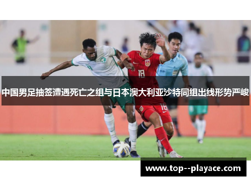 中国男足抽签遭遇死亡之组与日本澳大利亚沙特同组出线形势严峻 中国男足抽签遭遇死亡之组与日本澳大利亚沙特同组出线形势严峻