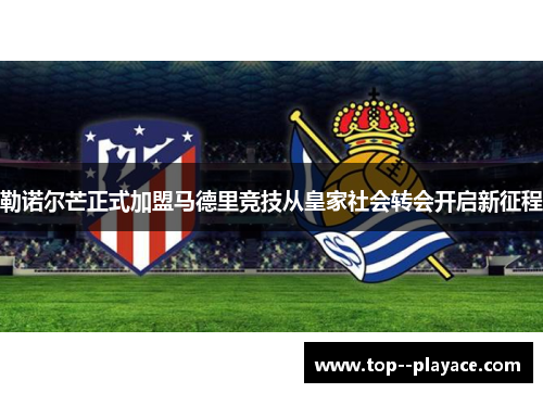 勒诺尔芒正式加盟马德里竞技从皇家社会转会开启新征程