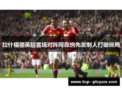 拉什福德英超客场对阵阿森纳先发制人打破僵局 拉什福德英超客场对阵阿森纳先发制人打破僵局