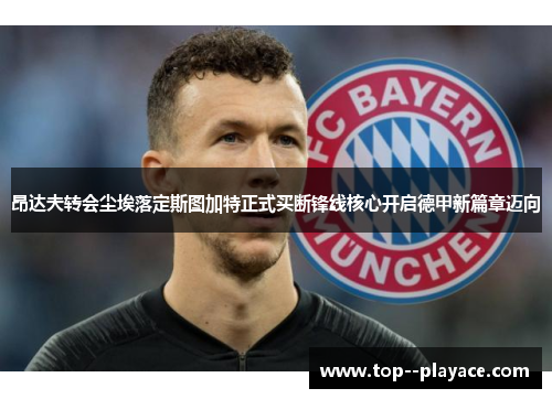 昂达夫转会尘埃落定斯图加特正式买断锋线核心开启德甲新篇章迈向