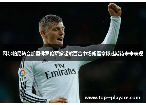 科尔帕尼转会加盟佛罗伦萨掀起紫百合中场新篇章球迷期待未来表现 科尔帕尼转会加盟佛罗伦萨掀起紫百合中场新篇章球迷期待未来表现