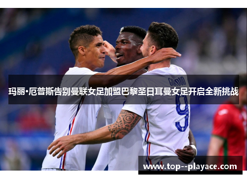 玛丽·厄普斯告别曼联女足加盟巴黎圣日耳曼女足开启全新挑战