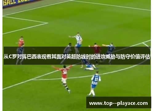 从C罗对阵巴西表现看其面对英超防线时的进攻威胁与防守价值评估