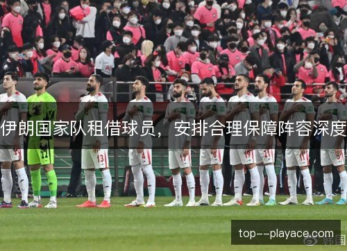 伊朗国家队租借球员,安排合理保障阵容深度 伊朗国家队租借球员,安排合理保障阵容深度